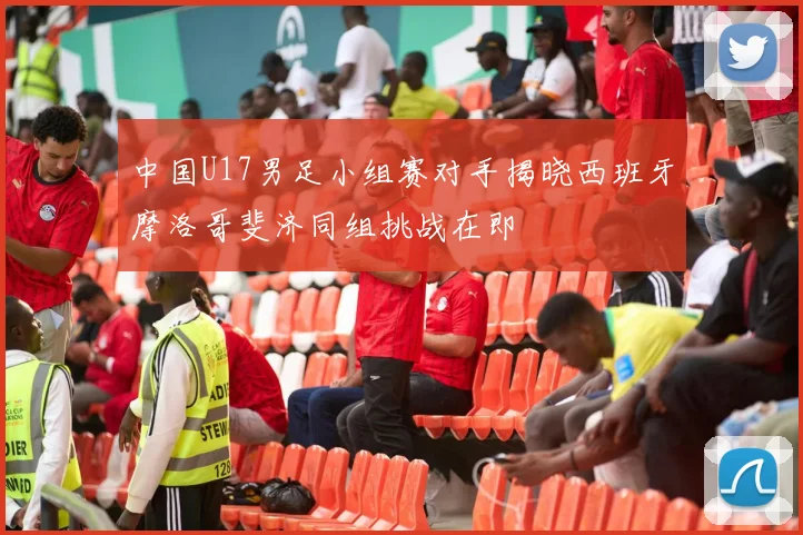 中国U17男足小组赛对手揭晓西班牙摩洛哥斐济同组挑战在即