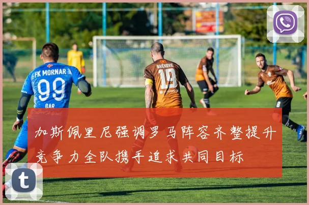 加斯佩里尼强调罗马阵容齐整提升竞争力全队携手追求共同目标