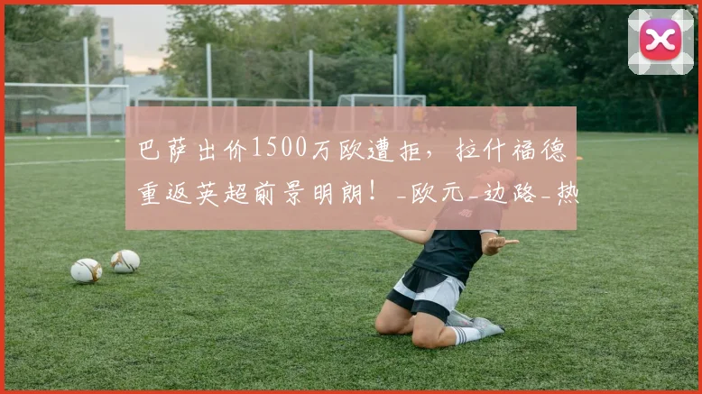 巴萨出价1500万欧遭拒，拉什福德重返英超前景明朗！_欧元_边路_热刺