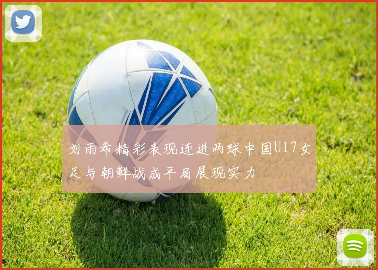 刘雨希精彩表现连进两球中国U17女足与朝鲜战成平局展现实力